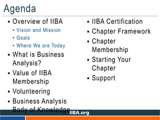 Agenda
 Overview of IIBA
• Vision and Mission
• Goals
• Where We are Today
 What is Business
Analysis?
 Value of IIBA
Membership
 Volunteering
 Business Analysis
Body of Knowledge
 IIBA Certification
 Chapter Framework
 Chapter
Membership
 Starting Your
Chapter
 Support
 