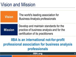 Develop and maintain standards for the
practice of business analysis and for the
certification of its practitioners
IIBA is an international not-for-profit
professional association for business analysis
professionals
Vision
The world's leading association for
Business Analysis professionals
Mission
6
© I n t e r n a t i o n a l
I n s t i t u t e o f B u s i n e s s
Vision and Mission
 