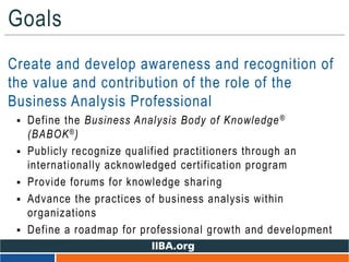 Goals
• Create and develop awareness and recognition of
the value and contribution of the role of the
Business Analysis Professional
 Define the Business Analysis Body of Knowledge®
(BABOK®)
 Publicly recognize qualified practitioners through an
internationally acknowledged certification program
 Provide forums for knowledge sharing
 Advance the practices of business analysis within
organizations
 Define a roadmap for professional growth and development
 