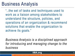 © I n t e r n a t i o n a l I n s t i t u t e o f B u s i n e s s A n a l y s i s
9
Business Analysis
• “..the set of tasks and techniques used to
work as a liaison among stakeholders to
understand the structure, policies, and
operations of an organization & recommend
solutions that enable the organization to
achieve its goals.”
• Business Analysis is a disciplined approach
for introducing and managing change to the
business
 