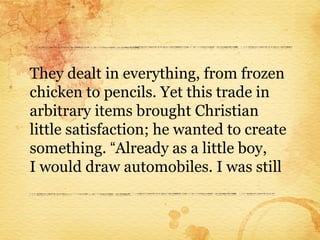 They dealt in everything, from frozen
chicken to pencils. Yet this trade in
arbitrary items brought Christian
little satisfaction; he wanted to create
something. “Already as a little boy,
I would draw automobiles. I was still
 