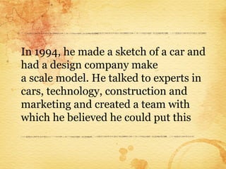 In 1994, he made a sketch of a car and
had a design company make
a scale model. He talked to experts in
cars, technology, construction and
marketing and created a team with
which he believed he could put this
 