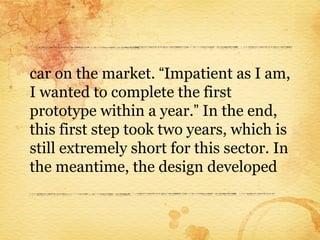 car on the market. “Impatient as I am,
I wanted to complete the first
prototype within a year.” In the end,
this first step took two years, which is
still extremely short for this sector. In
the meantime, the design developed
 