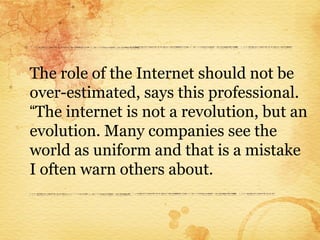 The role of the Internet should not be
over-estimated, says this professional.
“The internet is not a revolution, but an
evolution. Many companies see the
world as uniform and that is a mistake
I often warn others about.
 