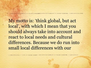 My motto is: ‘think global, but act
local’, with which I mean that you
should always take into account and
react to local needs and cultural
differences. Because we do run into
small local differences with our
 