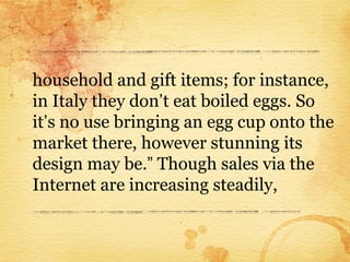 household and gift items; for instance,
in Italy they don’t eat boiled eggs. So
it’s no use bringing an egg cup onto the
market there, however stunning its
design may be.” Though sales via the
Internet are increasing steadily,
 