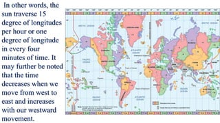 In other words, the
sun traverse 15
degree of longitudes
per hour or one
degree of longitude
in every four
minutes of time. It
may further be noted
that the time
decreases when we
move from west to
east and increases
with our westward
movement.
 