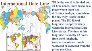 International Date Line While the world is divided into
24 time zones, there has to be a
place where there is a
difference in days, somewhere
the day truly ‘starts’ on the
planet. The 180 line of
longitude is approximately
where the International Date
Line passes. The time at this
longitude is exactly 12 hours
from the 0 longitude,
irrespective of one travels
westward or eastward from the
prime meridian.
 