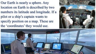 Our Earth is nearly a sphere. Any
location on Earth is described by two
numbers its latitude and longitude. If a
pilot or a ship’s captain wants to
specify position on a map. These are
the ‘coordinates’ they would use.
 