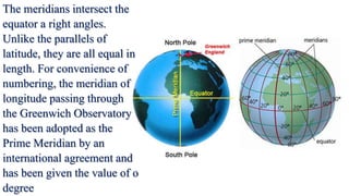 The meridians intersect the
equator a right angles.
Unlike the parallels of
latitude, they are all equal in
length. For convenience of
numbering, the meridian of
longitude passing through
the Greenwich Observatory
has been adopted as the
Prime Meridian by an
international agreement and
has been given the value of o
degree
 