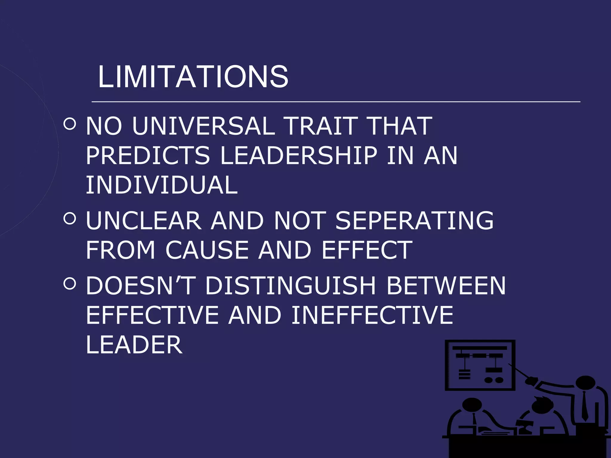 LIMITATIONS
   NO UNIVERSAL TRAIT THAT
    PREDICTS LEADERSHIP IN AN
    INDIVIDUAL
   UNCLEAR AND NOT SEPERATING
    FROM CAUSE AND EFFECT
   DOESN’T DISTINGUISH BETWEEN
    EFFECTIVE AND INEFFECTIVE
    LEADER
 