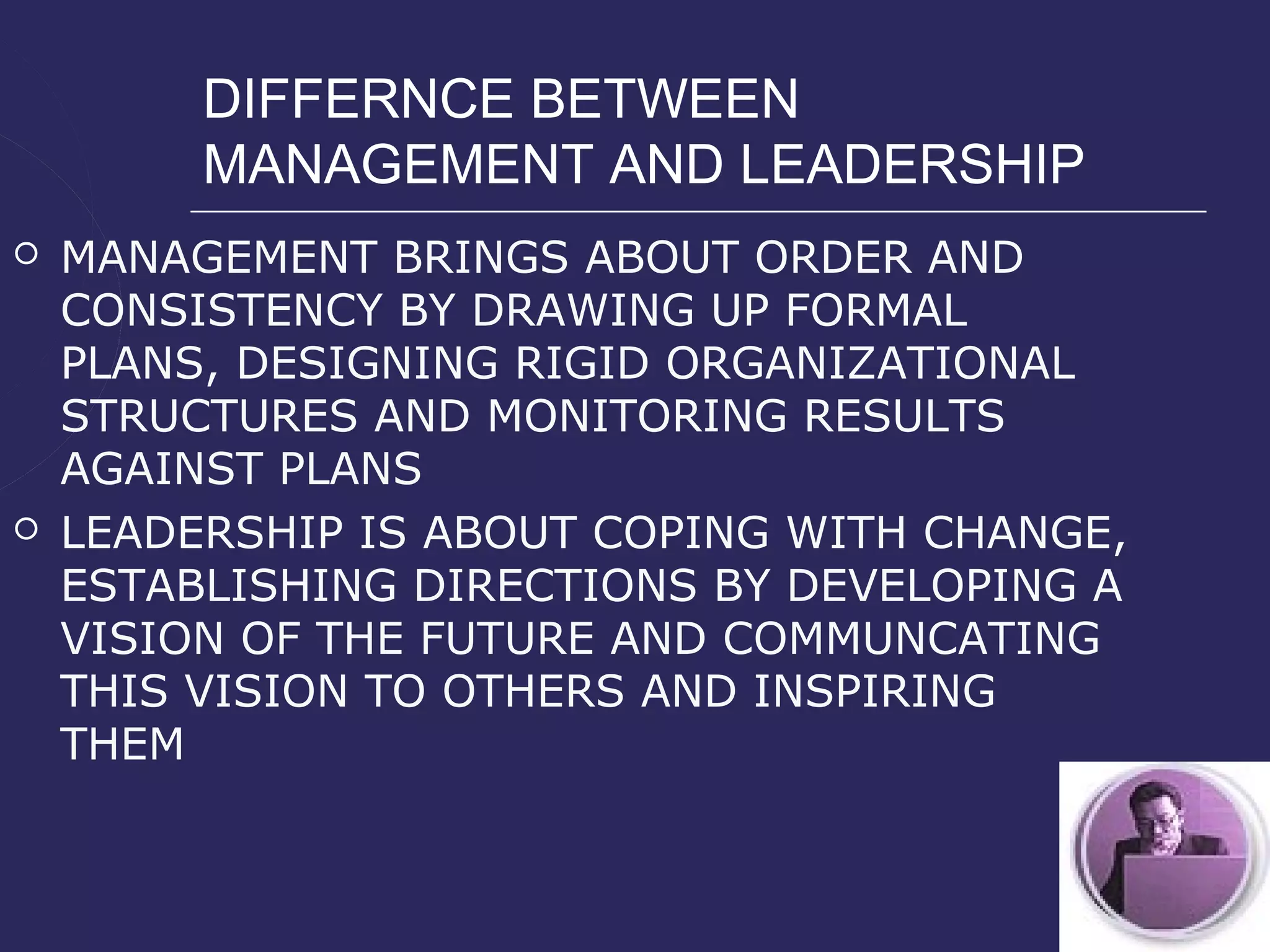 DIFFERNCE BETWEEN
         MANAGEMENT AND LEADERSHIP
   MANAGEMENT BRINGS ABOUT ORDER AND
    CONSISTENCY BY DRAWING UP FORMAL
    PLANS, DESIGNING RIGID ORGANIZATIONAL
    STRUCTURES AND MONITORING RESULTS
    AGAINST PLANS
   LEADERSHIP IS ABOUT COPING WITH CHANGE,
    ESTABLISHING DIRECTIONS BY DEVELOPING A
    VISION OF THE FUTURE AND COMMUNCATING
    THIS VISION TO OTHERS AND INSPIRING
    THEM
 