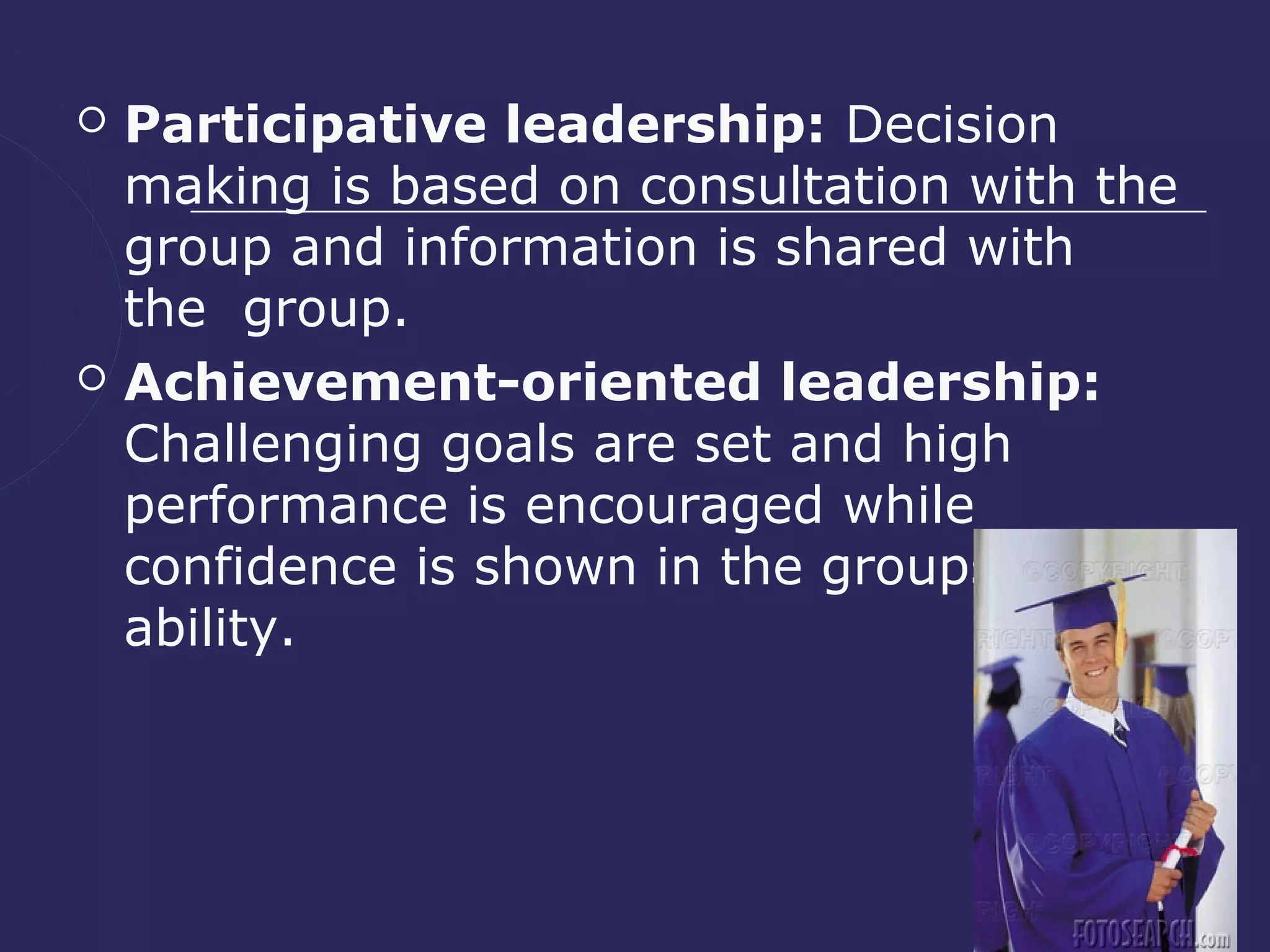    Participative leadership: Decision
    making is based on consultation with the
    group and information is shared with
    the group.
   Achievement-oriented leadership:
    Challenging goals are set and high
    performance is encouraged while
    confidence is shown in the groups'
    ability.
 