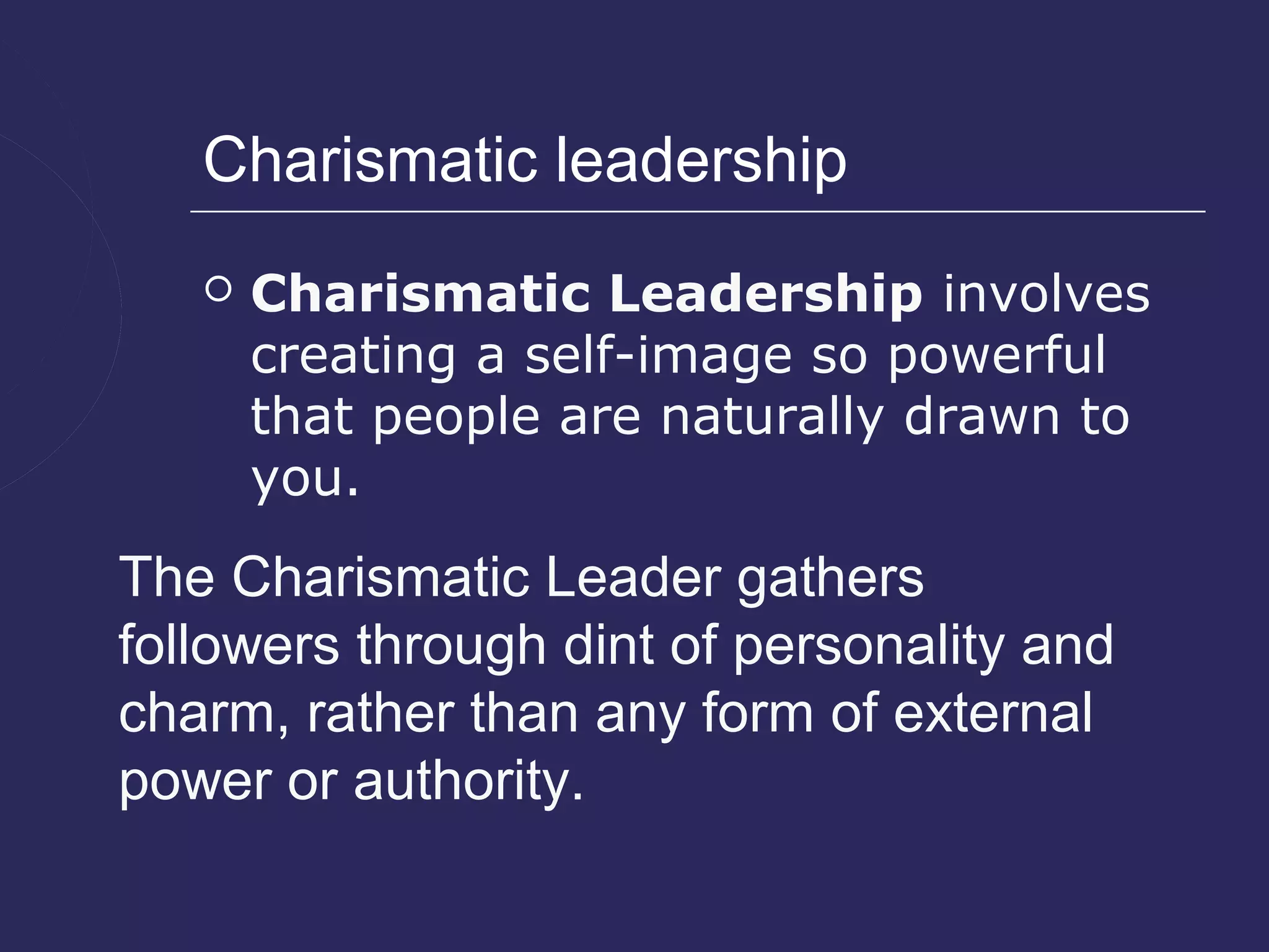 Charismatic leadership
      Charismatic Leadership involves
       creating a self-image so powerful
       that people are naturally drawn to
       you.
The Charismatic Leader gathers
followers through dint of personality and
charm, rather than any form of external
power or authority.
 