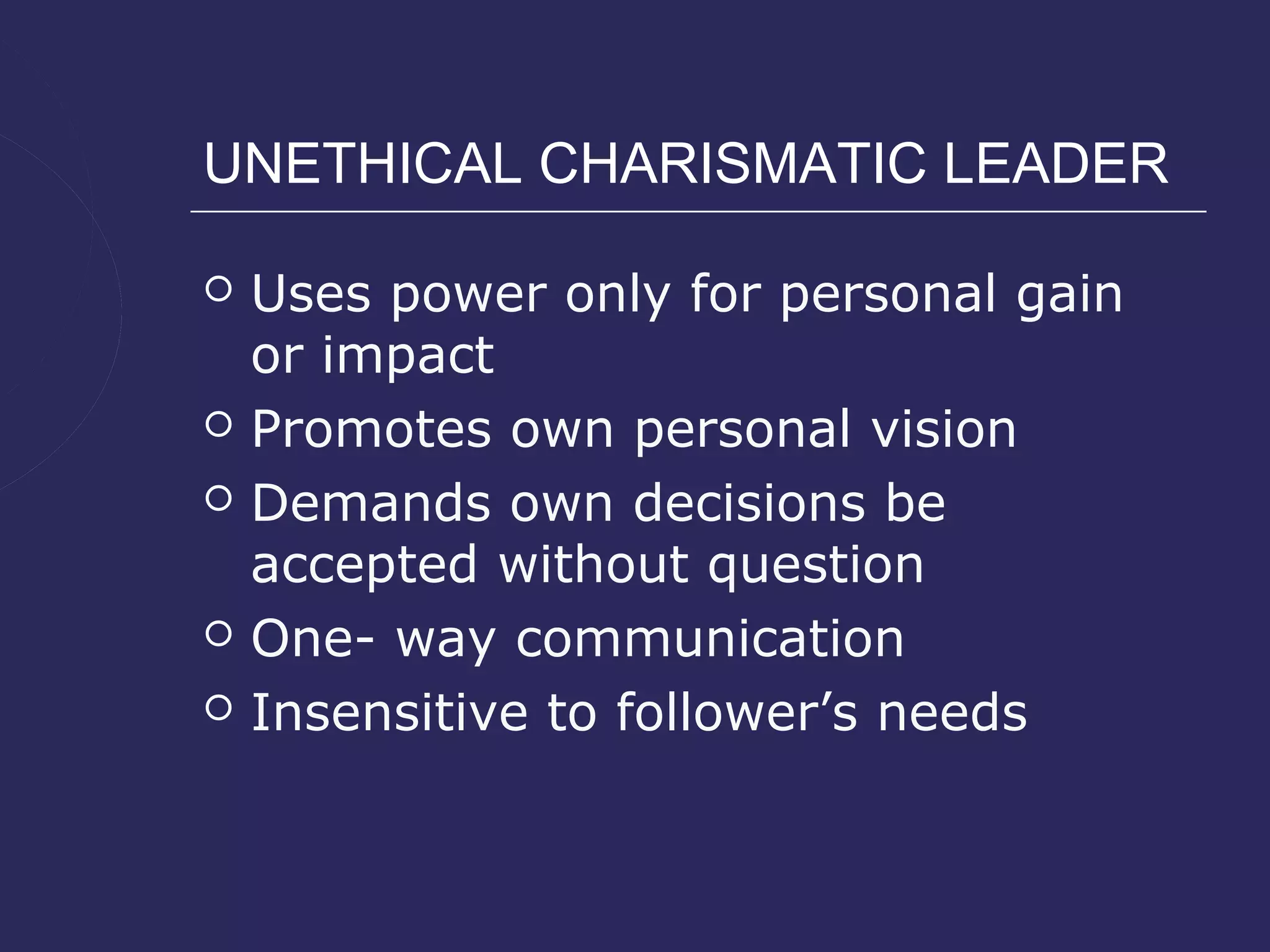 UNETHICAL CHARISMATIC LEADER

   Uses power only for personal gain
    or impact
   Promotes own personal vision
   Demands own decisions be
    accepted without question
   One- way communication
   Insensitive to follower’s needs
 