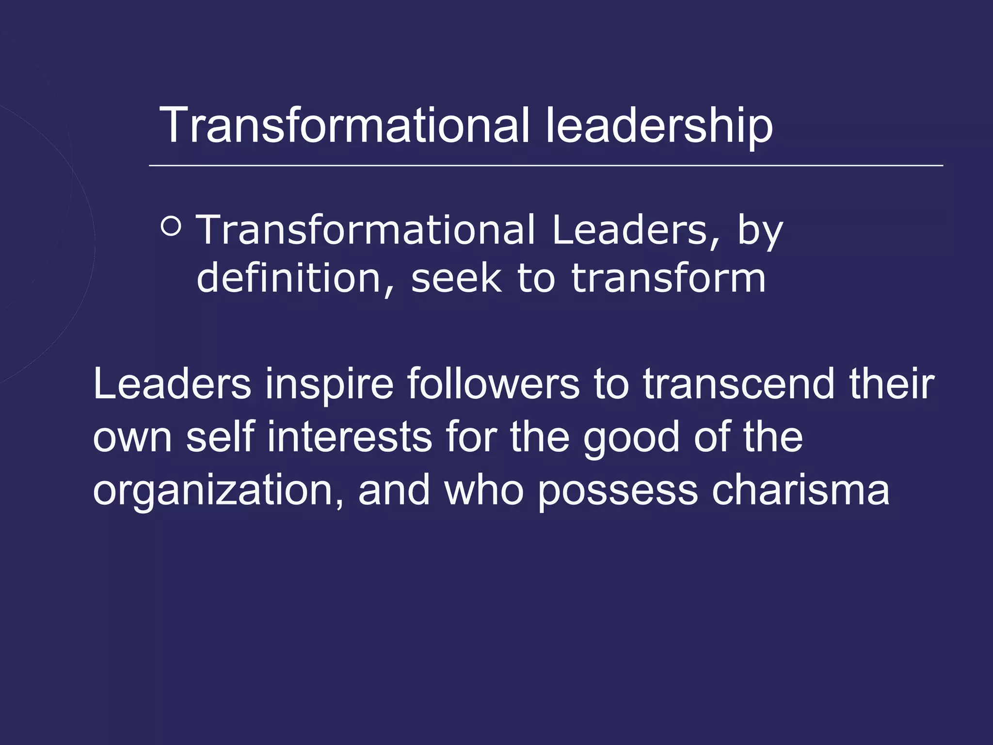 Transformational leadership
      Transformational Leaders, by
       definition, seek to transform

Leaders inspire followers to transcend their
own self interests for the good of the
organization, and who possess charisma
 