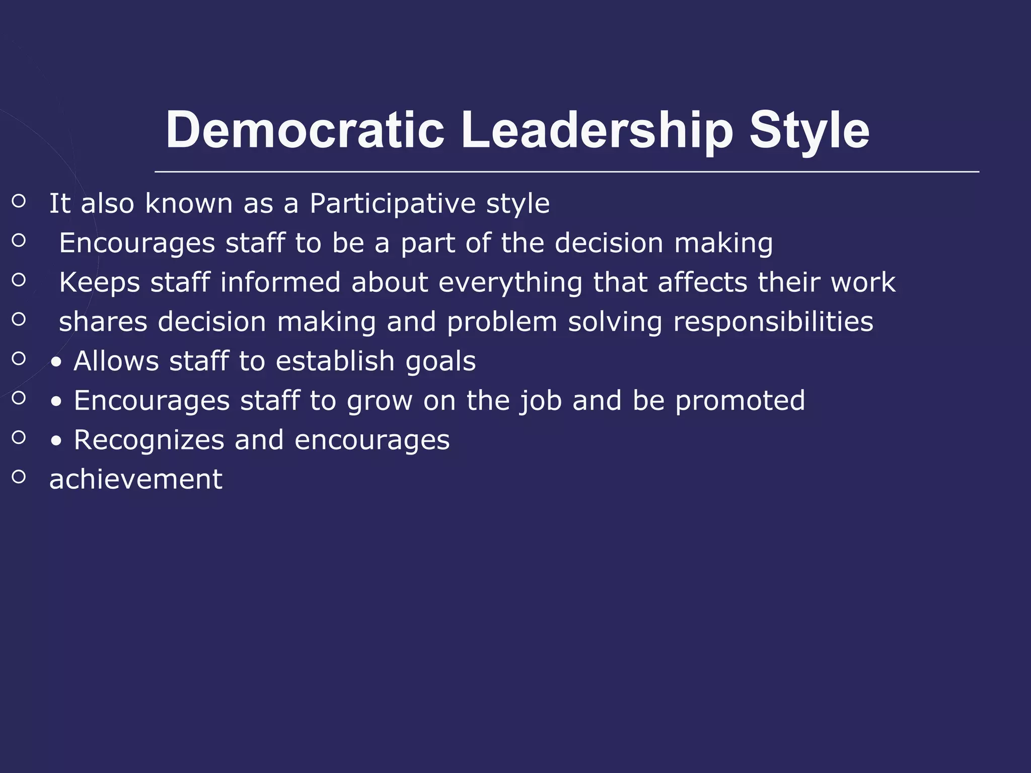 Democratic Leadership Style
   It also known as a Participative style
    Encourages staff to be a part of the decision making
    Keeps staff informed about everything that affects their work
    shares decision making and problem solving responsibilities
   • Allows staff to establish goals
   • Encourages staff to grow on the job and be promoted
   • Recognizes and encourages
   achievement
 