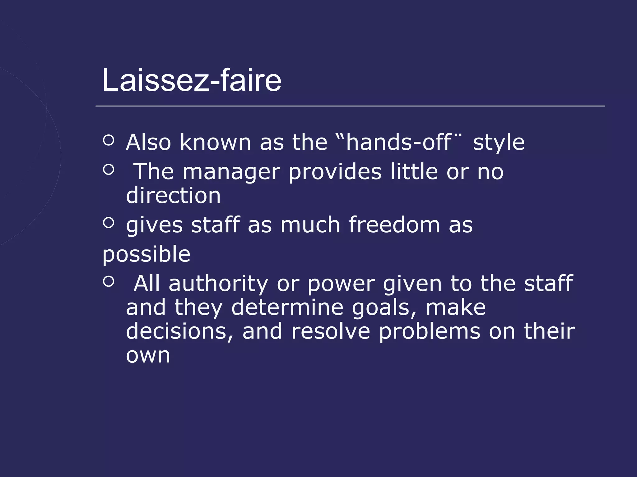 Laissez-faire
 Also known as the “hands-off¨ style
 The manager provides little or no
  direction
 gives staff as much freedom as

possible
 All authority or power given to the staff
  and they determine goals, make
  decisions, and resolve problems on their
  own
 