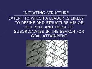 INITIATING STRUCTURE
EXTENT TO WHICH A LEADER IS LIKELY
   TO DEFINE AND STRUCTURE HIS OR
        HER ROLE AND THOSE OF
  SUBORDINATES IN THE SEARCH FOR
           GOAL ATTAINMENT
 