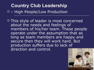 Country Club Leadership
   – High People/Low Production

   This style of leader is most concerned
    about the needs and feelings of
    members of his/her team. These people
    operate under the assumption that as
    long as team members are happy and
    secure then they will work hard. But
    production suffers due to lack of
    direction and control.
 