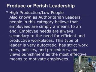 Produce or Perish Leadership
   High Production/Low People
    Also known as Authoritarian Leaders,
    people in this category believe that
    employees are simply a means to an
    end. Employee needs are always
    secondary to the need for efficient and
    productive workplaces. This type of
    leader is very autocratic, has strict work
    rules, policies, and procedures, and
    views punishment as the most effective
    means to motivate employees.
 