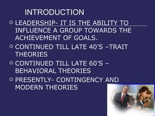 INTRODUCTION
   LEADERSHIP- IT IS THE ABILITY TO
    INFLUENCE A GROUP TOWARDS THE
    ACHIEVEMENT OF GOALS.
   CONTINUED TILL LATE 40’S –TRAIT
    THEORIES
   CONTINUED TILL LATE 60’S –
    BEHAVIORAL THEORIES
   PRESENTLY- CONTINGENCY AND
    MODERN THEORIES
 
