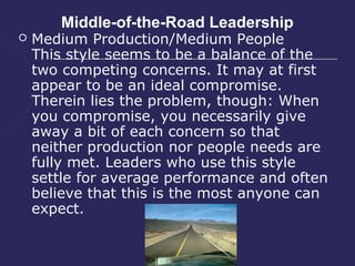 Middle-of-the-Road Leadership
   Medium Production/Medium People
    This style seems to be a balance of the
    two competing concerns. It may at first
    appear to be an ideal compromise.
    Therein lies the problem, though: When
    you compromise, you necessarily give
    away a bit of each concern so that
    neither production nor people needs are
    fully met. Leaders who use this style
    settle for average performance and often
    believe that this is the most anyone can
    expect.
 