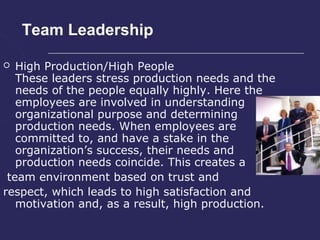 Team Leadership

  High Production/High People
   These leaders stress production needs and the
   needs of the people equally highly. Here the
   employees are involved in understanding
   organizational purpose and determining
   production needs. When employees are
   committed to, and have a stake in the
   organization’s success, their needs and
   production needs coincide. This creates a
 team environment based on trust and
respect, which leads to high satisfaction and
   motivation and, as a result, high production.
 