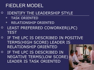 FIEDLER MODEL
   IDENTIFY THE LEADERSHIP STYLE
       TASK ORIENTED
       RELATIONSHIP ORIENTED
   LEAST PREFERRED COWORKER(LPC)
    TEST
   IF THE LPC IS DESCRIBED IN POSITIVE
    TERMS(HIGH SCORE) LEADER IS
    RELATIONSHIP ORIENTED
   IF THE LPC IS DESCRIBED IN
    NEGATIVE TERMS(LOW SCORE)
    LEADER IS TASK ORIENTED
 