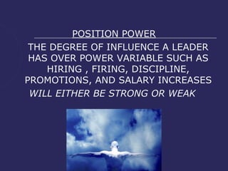 POSITION POWER
 THE DEGREE OF INFLUENCE A LEADER
 HAS OVER POWER VARIABLE SUCH AS
    HIRING , FIRING, DISCIPLINE,
PROMOTIONS, AND SALARY INCREASES
 WILL EITHER BE STRONG OR WEAK
 