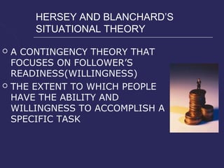 HERSEY AND BLANCHARD’S
        SITUATIONAL THEORY

   A CONTINGENCY THEORY THAT
    FOCUSES ON FOLLOWER’S
    READINESS(WILLINGNESS)
   THE EXTENT TO WHICH PEOPLE
    HAVE THE ABILITY AND
    WILLINGNESS TO ACCOMPLISH A
    SPECIFIC TASK
 