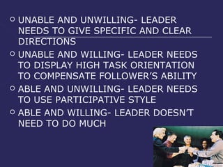    UNABLE AND UNWILLING- LEADER
    NEEDS TO GIVE SPECIFIC AND CLEAR
    DIRECTIONS
   UNABLE AND WILLING- LEADER NEEDS
    TO DISPLAY HIGH TASK ORIENTATION
    TO COMPENSATE FOLLOWER’S ABILITY
   ABLE AND UNWILLING- LEADER NEEDS
    TO USE PARTICIPATIVE STYLE
   ABLE AND WILLING- LEADER DOESN’T
    NEED TO DO MUCH
 