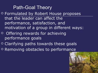 Path-Goal Theory
   Formulated by Robert House proposes
    that the leader can affect the
    performance, satisfaction, and
    motivation of a group in different ways:
    Offering rewards for achieving
    performance goals
   Clarifying paths towards these goals
   Removing obstacles to performance
 