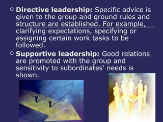    Directive leadership: Specific advice is
    given to the group and ground rules and
    structure are established. For example,
    clarifying expectations, specifying or
    assigning certain work tasks to be
    followed.
   Supportive leadership: Good relations
    are promoted with the group and
    sensitivity to subordinates' needs is
    shown.
 