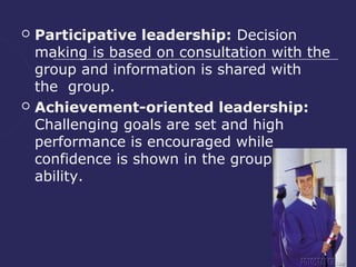    Participative leadership: Decision
    making is based on consultation with the
    group and information is shared with
    the group.
   Achievement-oriented leadership:
    Challenging goals are set and high
    performance is encouraged while
    confidence is shown in the groups'
    ability.
 