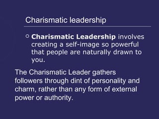 Charismatic leadership
      Charismatic Leadership involves
       creating a self-image so powerful
       that people are naturally drawn to
       you.
The Charismatic Leader gathers
followers through dint of personality and
charm, rather than any form of external
power or authority.
 