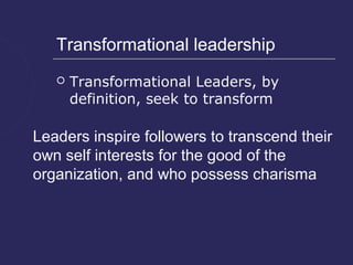 Transformational leadership
      Transformational Leaders, by
       definition, seek to transform

Leaders inspire followers to transcend their
own self interests for the good of the
organization, and who possess charisma
 