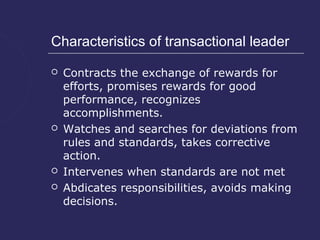Characteristics of transactional leader

   Contracts the exchange of rewards for
    efforts, promises rewards for good
    performance, recognizes
    accomplishments.
   Watches and searches for deviations from
    rules and standards, takes corrective
    action.
   Intervenes when standards are not met
   Abdicates responsibilities, avoids making
    decisions.
 