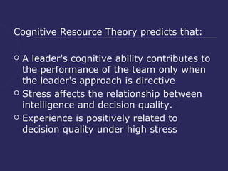 Cognitive Resource Theory predicts that:

   A leader's cognitive ability contributes to
    the performance of the team only when
    the leader's approach is directive
   Stress affects the relationship between
    intelligence and decision quality.
   Experience is positively related to
    decision quality under high stress
 