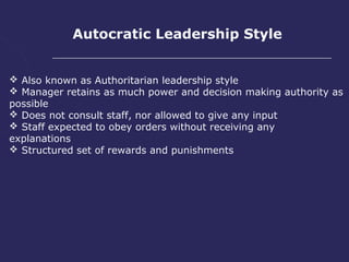 Autocratic Leadership Style


 Also known as Authoritarian leadership style
 Manager retains as much power and decision making authority as
possible
 Does not consult staff, nor allowed to give any input
 Staff expected to obey orders without receiving any
explanations
 Structured set of rewards and punishments
 