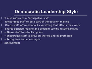 Democratic Leadership Style
   It also known as a Participative style
    Encourages staff to be a part of the decision making
    Keeps staff informed about everything that affects their work
    shares decision making and problem solving responsibilities
   • Allows staff to establish goals
   • Encourages staff to grow on the job and be promoted
   • Recognizes and encourages
   achievement
 