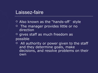Laissez-faire
 Also known as the “hands-off¨ style
 The manager provides little or no
  direction
 gives staff as much freedom as

possible
 All authority or power given to the staff
  and they determine goals, make
  decisions, and resolve problems on their
  own
 