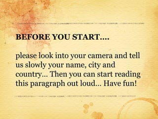 BEFORE YOU START….

please look into your camera and tell
us slowly your name, city and
country… Then you can start reading
this paragraph out loud… Have fun!
 