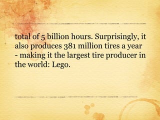 total of 5 billion hours. Surprisingly, it
also produces 381 million tires a year
- making it the largest tire producer in
the world: Lego.
 