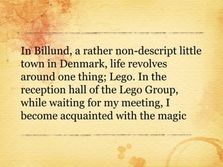 In Billund, a rather non-descript little
town in Denmark, life revolves
around one thing; Lego. In the
reception hall of the Lego Group,
while waiting for my meeting, I
become acquainted with the magic
 