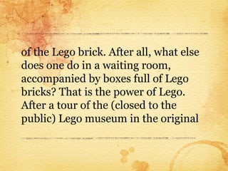 of the Lego brick. After all, what else
does one do in a waiting room,
accompanied by boxes full of Lego
bricks? That is the power of Lego.
After a tour of the (closed to the
public) Lego museum in the original
 