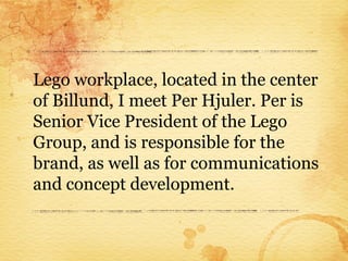 Lego workplace, located in the center
of Billund, I meet Per Hjuler. Per is
Senior Vice President of the Lego
Group, and is responsible for the
brand, as well as for communications
and concept development.
 
