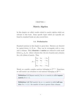 CHAPTER 1
Matrix Algebra
In this chapter we collect results related to matrix algebra which are
relevant to this book. Some speciﬁc topics which are typically not
found in standard books are also covered here.
1.1. Preliminaries
Standard notation in this chapter is given here. Matrices are denoted
by capital letters A, B etc.. They can be rectangular with m rows
and n columns. Their elements or entries are referred to with small
letters aij, bij etc. where i denotes the i-th row of matrix and j denotes
the j-th column of matrix. Thus
A =






a11 a12 . . . a1n
a21 a22 . . . a1n
...
...
...
...
am1 am2 . . . amn






Mostly we consider complex matrices belonging to Cm×n
. Sometimes
we will restrict our attention to real matrices belonging to Rm×n
.
Deﬁnition 1.1 [Square matrix] An m×n matrix is called square
matrix if m = n.
Deﬁnition 1.2 [Tall matrix] An m × n matrix is called tall ma-
trix if m > n i.e. the number of rows is greater than columns.
1
 
