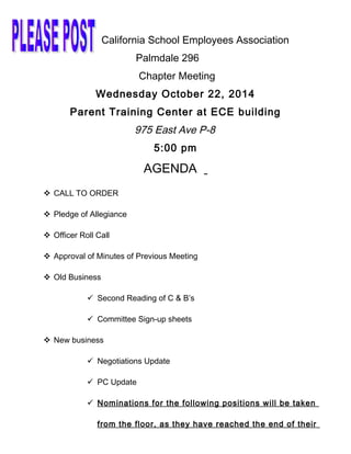 California School Employees Association
Palmdale 296
Chapter Meeting
Wednesday October 22, 2014
Parent Training Center at ECE building
975 East Ave P-8
5:00 pm
AGENDA
 CALL TO ORDER
 Pledge of Allegiance
 Officer Roll Call
 Approval of Minutes of Previous Meeting
 Old Business
 Second Reading of C & B’s
 Committee Sign-up sheets
 New business
 Negotiations Update
 PC Update
 Nominations for the following positions will be taken
from the floor, as they have reached the end of their
 