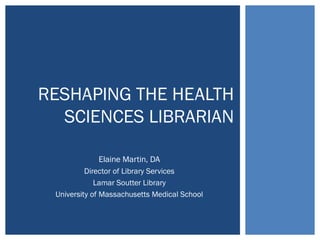 RESHAPING THE HEALTH 
SCIENCES LIBRARIAN 
Elaine Martin, DA 
Director of Library Services 
Lamar Soutter Library 
University of Massachusetts Medical School 
 
